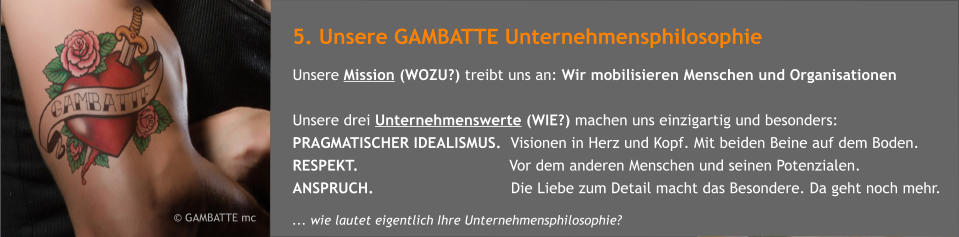 5. Unsere GAMBATTE Unternehmensphilosophie Unsere Mission (WOZU?) treibt uns an: Wir mobilisieren Menschen und Organisationen  Unsere drei Unternehmenswerte (WIE?) machen uns einzigartig und besonders: PRAGMATISCHER IDEALISMUS.  Visionen in Herz und Kopf. Mit beiden Beine auf dem Boden.   RESPEKT.                                 Vor dem anderen Menschen und seinen Potenzialen. ANSPRUCH.                              Die Liebe zum Detail macht das Besondere. Da geht noch mehr.        GAMBATTE mc    ... wie lautet eigentlich Ihre Unternehmensphilosophie?