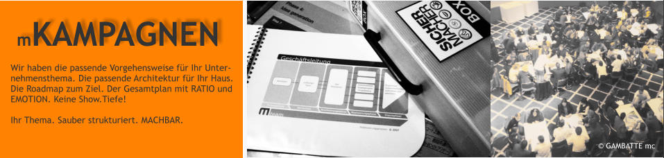  GAMBATTE mc  Wir haben die passende Vorgehensweise fr Ihr Unter-  nehmensthema. Die passende Architektur fr Ihr Haus.  Die Roadmap zum Ziel. Der Gesamtplan mit RATIO und  EMOTION. Keine Show.Tiefe!   Ihr Thema. Sauber strukturiert. MACHBAR.   mKAMPAGNEN