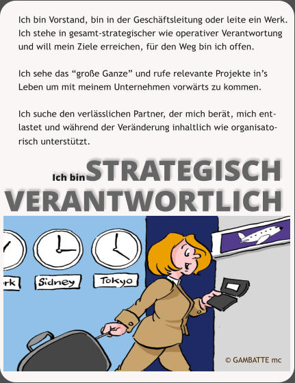 Ich binSTRATEGISCH VERANTWORTLICH Ich bin Vorstand, bin in der Geschftsleitung oder leite ein Werk.  Ich stehe in gesamt-strategischer wie operativer Verantwortung  und will mein Ziele erreichen, fr den Weg bin ich offen.   Ich sehe das groe Ganze und rufe relevante Projekte ins Leben um mit meinem Unternehmen vorwrts zu kommen.  Ich suche den verlsslichen Partner, der mich bert, mich ent-  lastet und whrend der Vernderung inhaltlich wie organisato- risch untersttzt.   GAMBATTE mc