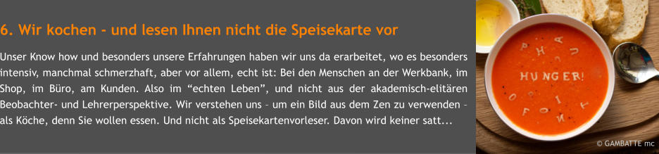 6. Wir kochen - und lesen Ihnen nicht die Speisekarte vor Unser Know how und besonders unsere Erfahrungen haben wir uns da erarbeitet, wo es besonders intensiv, manchmal schmerzhaft, aber vor allem, echt ist: Bei den Menschen an der Werkbank, im Shop, im Bro, am Kunden. Also im echten Leben, und nicht aus der akademisch-elitren Beobachter- und Lehrerperspektive. Wir verstehen uns  um ein Bild aus dem Zen zu verwenden  als Kche, denn Sie wollen essen. Und nicht als Speisekartenvorleser. Davon wird keiner satt...        GAMBATTE mc