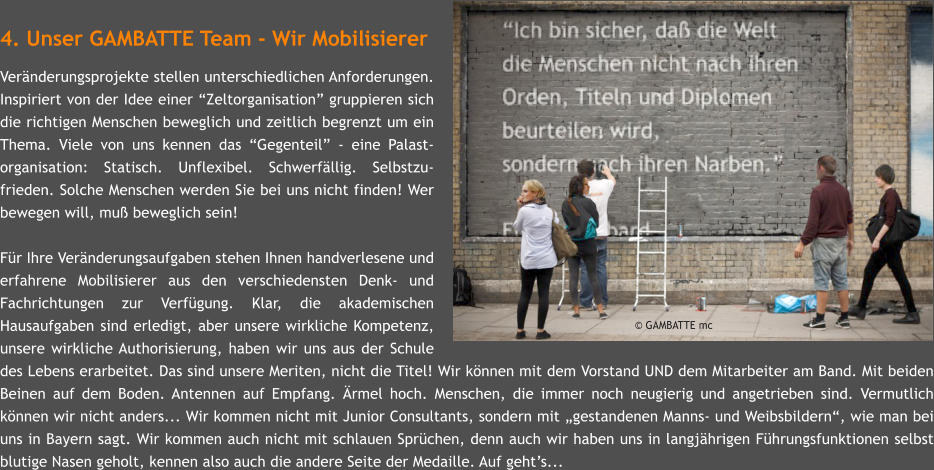 4. Unser GAMBATTE Team - Wir Mobilisierer Vernderungsprojekte stellen unterschiedlichen Anforderungen. Inspiriert von der Idee einer Zeltorganisation gruppieren sich die richtigen Menschen beweglich und zeitlich begrenzt um ein Thema. Viele von uns kennen das Gegenteil - eine Palast-organisation: Statisch. Unflexibel. Schwerfllig. Selbstzu-frieden. Solche Menschen werden Sie bei uns nicht finden! Wer bewegen will, mu beweglich sein!  Fr Ihre Vernderungsaufgaben stehen Ihnen handverlesene und erfahrene Mobilisierer aus den verschiedensten Denk- und Fachrichtungen zur Verfgung. Klar, die akademischen Hausaufgaben sind erledigt, aber unsere wirkliche Kompetenz, unsere wirkliche Authorisierung, haben wir uns aus der Schule des Lebens erarbeitet. Das sind unsere Meriten, nicht die Titel! Wir knnen mit dem Vorstand UND dem Mitarbeiter am Band. Mit beiden Beinen auf dem Boden. Antennen auf Empfang. rmel hoch. Menschen, die immer noch neugierig und angetrieben sind. Vermutlich knnen wir nicht anders... Wir kommen nicht mit Junior Consultants, sondern mit gestandenen Manns- und Weibsbildern, wie man bei uns in Bayern sagt. Wir kommen auch nicht mit schlauen Sprchen, denn auch wir haben uns in langjhrigen Fhrungsfunktionen selbst blutige Nasen geholt, kennen also auch die andere Seite der Medaille. Auf gehts...      GAMBATTE mc