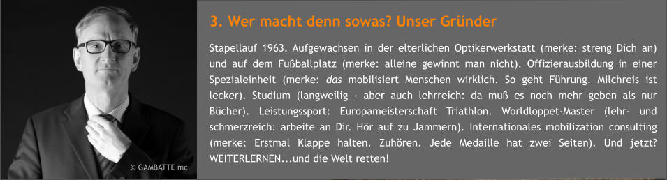 3. Wer macht denn sowas? Unser Grnder Stapellauf 1963. Aufgewachsen in der elterlichen Optikerwerkstatt (merke: streng Dich an) und auf dem Fuballplatz (merke: alleine gewinnt man nicht). Offizierausbildung in einer Spezialeinheit (merke: das mobilisiert Menschen wirklich. So geht Fhrung. Milchreis ist lecker). Studium (langweilig - aber auch lehrreich: da mu es noch mehr geben als nur Bcher). Leistungssport: Europameisterschaft Triathlon. Worldloppet-Master (lehr- und schmerzreich: arbeite an Dir. Hr auf zu Jammern). Internationales mobilization consulting (merke: Erstmal Klappe halten. Zuhren. Jede Medaille hat zwei Seiten). Und jetzt? WEITERLERNEN...und die Welt retten!  GAMBATTE mc