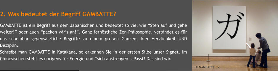 2. Was bedeutet der Begriff GAMBATTE? GAMBATTE ist ein Begriff aus dem Japanischen und bedeutet so viel wie Steh auf und gehe weiter! oder auch packen wirs an!. Ganz fernstliche Zen-Philosophie, verbindet es fr uns scheinbar gegenstzliche Begriffe zu einem groen Ganzen, hier Herzlichkeit UND Disziplin. Schreibt man GAMBATTE in Katakana, so erkennen Sie in der ersten Silbe unser Signet. Im Chinesischen steht es brigens fr Energie und sich anstrengen. Passt! Das sind wir.       GAMBATTE mc