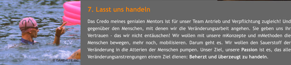 7. Lasst uns handeln Das Credo meines genialen Mentors ist fr unser Team Antrieb und Verpflichtung zugleich! Und gegenber den Menschen, mit denen wir die Vernderungsarbeit angehen. Sie geben uns ihr Vertrauen - das wir nicht entuschen! Wir wollen mit unsere mKonzepte und mMethoden die Menschen bewegen, mehr noch, mobilisieren. Darum geht es. Wir wollen den Sauerstoff der Vernderung in die Atterien der Menschen pumpen. Unser Ziel, unsere Passion ist es, das alle Vernderungsanstrengungen einem Ziel dienen: Beherzt und berzeugt zu handeln.     GAMBATTE mc