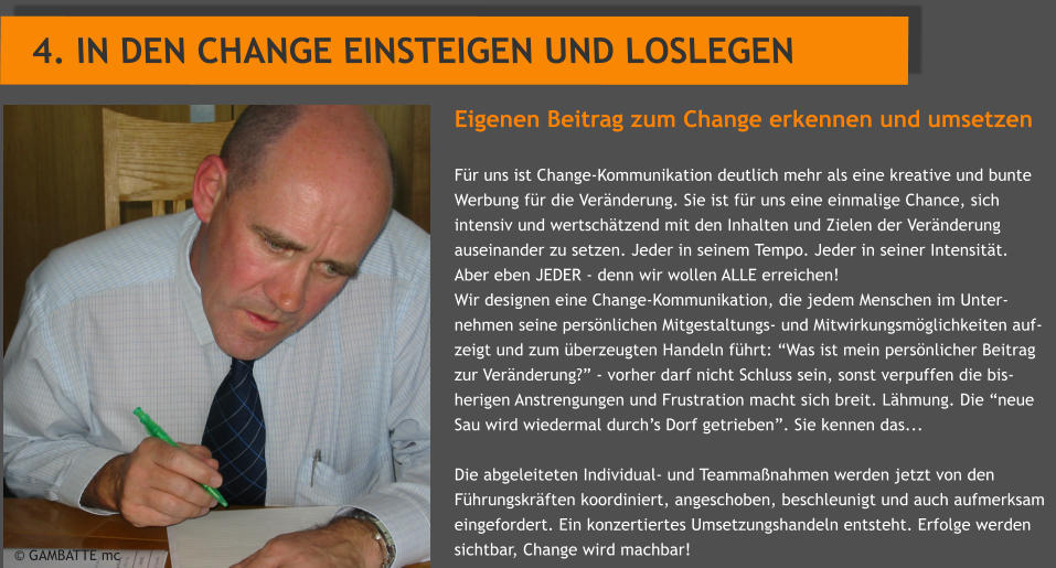 Eigenen Beitrag zum Change erkennen und umsetzen  Fr uns ist Change-Kommunikation deutlich mehr als eine kreative und bunte Werbung fr die Vernderung. Sie ist fr uns eine einmalige Chance, sich intensiv und wertschtzend mit den Inhalten und Zielen der Vernderung auseinander zu setzen. Jeder in seinem Tempo. Jeder in seiner Intensitt.   Aber eben JEDER - denn wir wollen ALLE erreichen! Wir designen eine Change-Kommunikation, die jedem Menschen im Unter-nehmen seine persnlichen Mitgestaltungs- und Mitwirkungsmglichkeiten auf-zeigt und zum berzeugten Handeln fhrt: Was ist mein persnlicher Beitrag zur Vernderung? - vorher darf nicht Schluss sein, sonst verpuffen die bis-herigen Anstrengungen und Frustration macht sich breit. Lhmung. Die neue Sau wird wiedermal durchs Dorf getrieben. Sie kennen das...  Die abgeleiteten Individual- und Teammanahmen werden jetzt von den Fhrungskrften koordiniert, angeschoben, beschleunigt und auch aufmerksam eingefordert. Ein konzertiertes Umsetzungshandeln entsteht. Erfolge werden sichtbar, Change wird machbar! 4. IN DEN CHANGE EINSTEIGEN UND LOSLEGEN             GAMBATTE mc