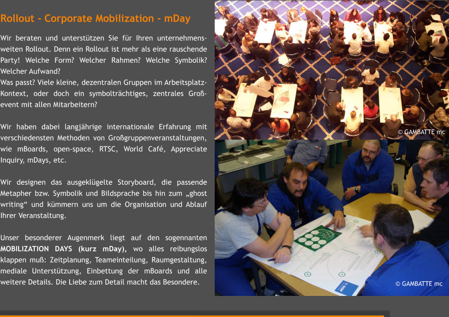  GAMBATTE mc Rollout - Corporate Mobilization - mDay  Wir beraten und untersttzen Sie fr Ihren unternehmens-weiten Rollout. Denn ein Rollout ist mehr als eine rauschende Party! Welche Form? Welcher Rahmen? Welche Symbolik? Welcher Aufwand?  Was passt? Viele kleine, dezentralen Gruppen im Arbeitsplatz-Kontext, oder doch ein symboltrchtiges, zentrales Gro-event mit allen Mitarbeitern?  Wir haben dabei langjhrige internationale Erfahrung mit verschiedensten Methoden von Grogruppenveranstaltungen, wie mBoards, open-space, RTSC, World Caf, Appreciate Inquiry, mDays, etc.    Wir designen das ausgeklgelte Storyboard, die passende Metapher bzw. Symbolik und Bildsprache bis hin zum ghost writing und kmmern uns um die Organisation und Ablauf Ihrer Veranstaltung.   Unser besonderer Augenmerk liegt auf den sogennanten MOBILIZATION DAYS (kurz mDay), wo alles reibungslos klappen mu: Zeitplanung, Teameinteilung, Raumgestaltung, mediale Untersttzung, Einbettung der mBoards und alle weitere Details. Die Liebe zum Detail macht das Besondere.   GAMBATTE mc
