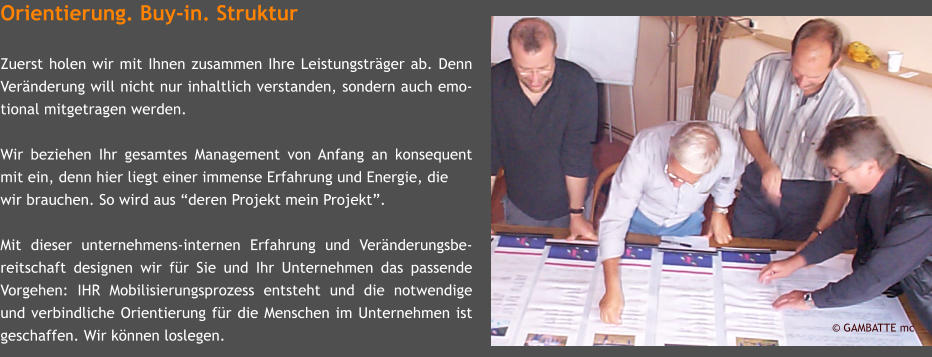 Orientierung. Buy-in. Struktur  Zuerst holen wir mit Ihnen zusammen Ihre Leistungstrger ab. Denn Vernderung will nicht nur inhaltlich verstanden, sondern auch emo-tional mitgetragen werden.  Wir beziehen Ihr gesamtes Management von Anfang an konsequent mit ein, denn hier liegt einer immense Erfahrung und Energie, die  wir brauchen. So wird aus deren Projekt mein Projekt.  Mit dieser unternehmens-internen Erfahrung und Vernderungsbe-reitschaft designen wir fr Sie und Ihr Unternehmen das passende Vorgehen: IHR Mobilisierungsprozess entsteht und die notwendige und verbindliche Orientierung fr die Menschen im Unternehmen ist geschaffen. Wir knnen loslegen.   GAMBATTE mc