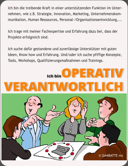 Ich bin die treibende Kraft in einer untersttzenden Funktion im Unter- nehmen, wie z.B. Strategie, Innovation, Marketing, Unternehmenskom- munikation, Human Ressources, Personal-/Organisationsentwicklung,...   Ich trage mit meiner Fachexpertise und Erfahrung dazu bei, dass der  Projekte erfolgreich sind.   Ich suche dafr gestandene und zuverlssige Untersttzer mit guten  Ideen, Know how und Erfahrung. Und/oder ich suche pfiffige Konzepte, Tools, Workshops, Qualifizierungsmanahmen und Trainings.  Ich binOPERATIV VERANTWORTLICH  GAMBATTE mc