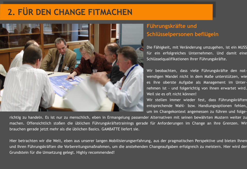 Fhrungskrfte und  Schlsselpersonen beflgeln  Die Fhigkeit, mit Vernderung umzugehen, ist ein MUSS fr ein erfolgreiches Unternehmen. Und damit eine Schlsselqualifikationen Ihrer Fhrungskrfte.   Wir beobachten, dass viele Fhrungskrfte den not-wendigen Wandel nicht in dem Mae untersttzen, wie es ihre oberste Aufgabe als Management im Unter-nehmen ist - und folgerichtig von ihnen erwartet wird. Weil sie es oft nicht knnen!  Wir stellen immer wieder fest, dass Fhrungskrften entsprechende Wahl- bzw. Handlungsoptionen fehlen, um im Changekontext angemessen zu fhren und folge-richtig zu handeln. Es ist nur zu menschlich, eben in Ermangelung passender Alternativen mit seinen bewhrten Mustern weiter zu machen. Offensichtlich stoen die blichen Fhrungskrftetrainings gerade fr Anforderungen im Change an ihre Grenzen. Wir brauchen gerade jetzt mehr als die blichen Basics. GAMBATTE liefert sie.  Hier betrachten wir die Welt, eben aus unserer langen Mobilisierungserfahrung, aus der pragmatischen Perspektive und bieten Ihnen und Ihren Fhrungskrften die Vorbereitungsmanahmen, um die anstehenden Changeaufgaben erfolgreich zu meistern. Hier wird der Grundstein fr die Umsetzung gelegt. Highly recommended!  2. FR DEN CHANGE FITMACHEN