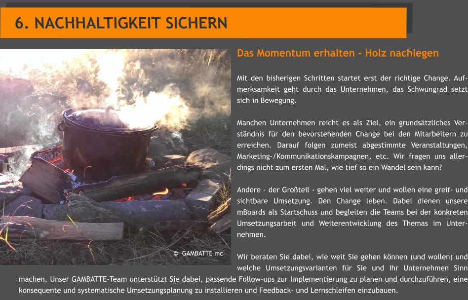 Das Momentum erhalten - Holz nachlegen  Mit den bisherigen Schritten startet erst der richtige Change. Auf- merksamkeit geht durch das Unternehmen, das Schwungrad setzt sich in Bewegung.  Manchen Unternehmen reicht es als Ziel, ein grundstzliches Ver-stndnis fr den bevorstehenden Change bei den Mitarbeitern zu erreichen. Darauf folgen zumeist abgestimmte Veranstaltungen, Marketing-/Kommunikationskampagnen, etc. Wir fragen uns aller-dings nicht zum ersten Mal, wie tief so ein Wandel sein kann?  Andere - der Groteil - gehen viel weiter und wollen eine greif- und sichtbare Umsetzung. Den Change leben. Dabei dienen unsere mBoards als Startschuss und begleiten die Teams bei der konkreten Umsetzungsarbeit und Weiterentwicklung des Themas im Unter-nehmen.   Wir beraten Sie dabei, wie weit Sie gehen knnen (und wollen) und welche Umsetzungsvarianten fr Sie und Ihr Unternehmen Sinn machen. Unser GAMBATTE-Team untersttzt Sie dabei, passende Follow-ups zur Implementierung zu planen und durchzufhren, eine konsequente und systematische Umsetzungsplanung zu installieren und Feedback- und Lernschleifen einzubauen.  6. NACHHALTIGKEIT SICHERN             GAMBATTE mc